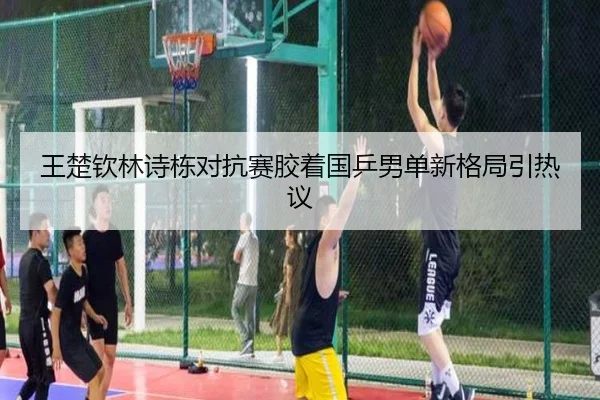 王楚钦林诗栋对抗赛胶着国乒男单新格局引热议